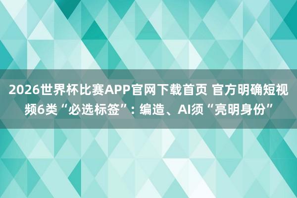2026世界杯比赛APP官网下载首页 官方明确短视频6类“必选标签”: 编造、AI须“亮明身份”