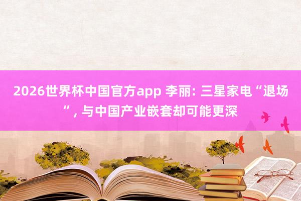 2026世界杯中国官方app 李丽: 三星家电“退场”， 与中国产业嵌套却可能更深