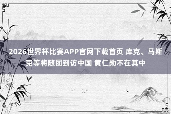 2026世界杯比赛APP官网下载首页 库克、马斯克等将随团到访中国 黄仁勋不在其中