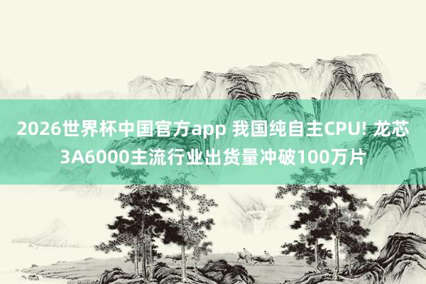2026世界杯中国官方app 我国纯自主CPU! 龙芯3A6000主流行业出货量冲破100万片
