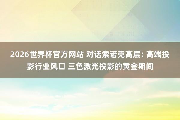 2026世界杯官方网站 对话索诺克高层: 高端投影行业风口 三色激光投影的黄金期间