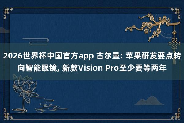 2026世界杯中国官方app 古尔曼: 苹果研发要点转向智能眼镜, 新款Vision Pro至少要等两年