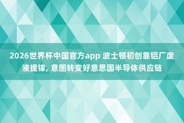 2026世界杯中国官方app 波士顿初创靠铝厂废液提镓， 意图转变好意思国半导体供应链