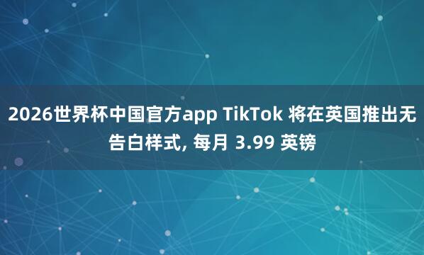 2026世界杯中国官方app TikTok 将在英国推出无告白样式， 每月 3.99 英镑
