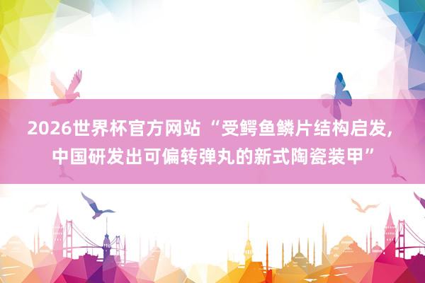 2026世界杯官方网站 “受鳄鱼鳞片结构启发， 中国研发出可偏转弹丸的新式陶瓷装甲”