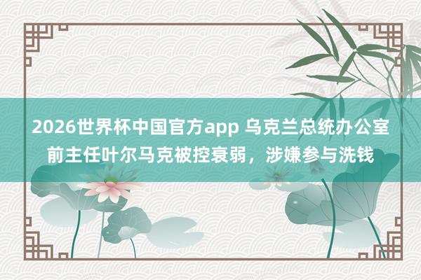 2026世界杯中国官方app 乌克兰总统办公室前主任叶尔马克被控衰弱，涉嫌参与洗钱