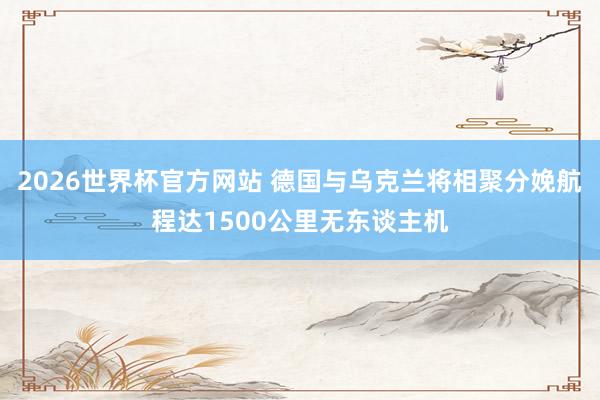 2026世界杯官方网站 德国与乌克兰将相聚分娩航程达1500公里无东谈主机
