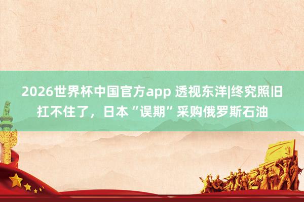 2026世界杯中国官方app 透视东洋|终究照旧扛不住了，日本“误期”采购俄罗斯石油