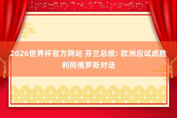 2026世界杯官方网站 芬兰总统: 欧洲应试虑胜利同俄罗斯对话