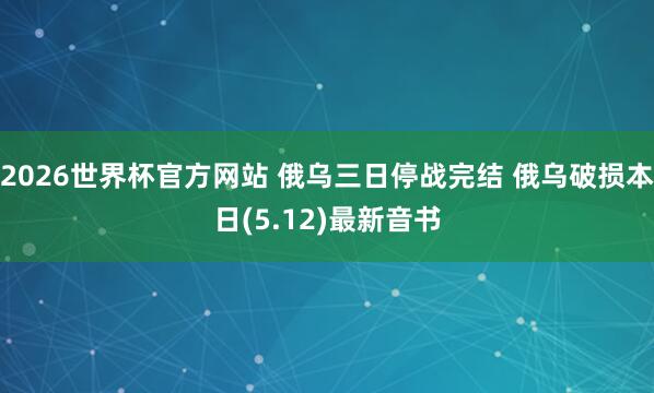 2026世界杯官方网站 俄乌三日停战完结 俄乌破损本日(5.12)最新音书