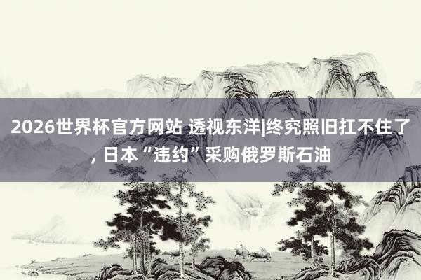 2026世界杯官方网站 透视东洋|终究照旧扛不住了， 日本“违约”采购俄罗斯石油