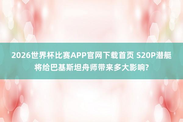 2026世界杯比赛APP官网下载首页 S20P潜艇将给巴基斯坦舟师带来多大影响?