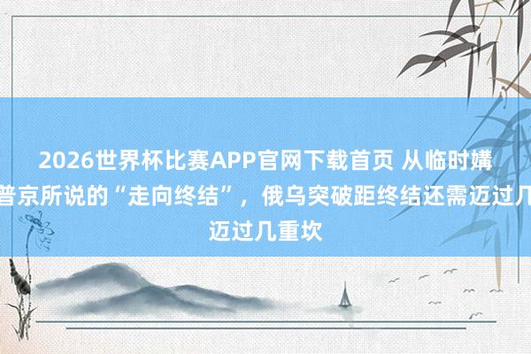 2026世界杯比赛APP官网下载首页 从临时媾和到普京所说的“走向终结”，俄乌突破距终结还需迈过几重坎