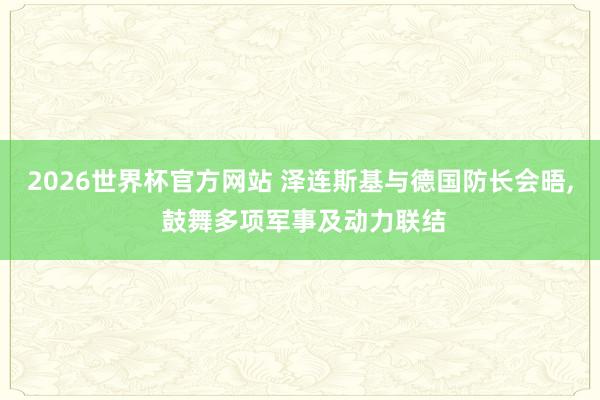 2026世界杯官方网站 泽连斯基与德国防长会晤, 鼓舞多项军事及动力联结
