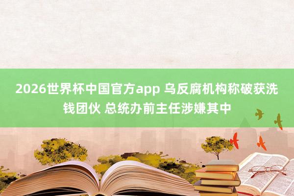 2026世界杯中国官方app 乌反腐机构称破获洗钱团伙 总统办前主任涉嫌其中