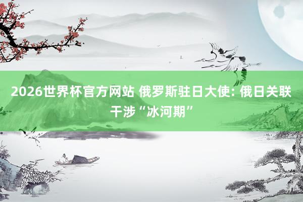 2026世界杯官方网站 俄罗斯驻日大使: 俄日关联干涉“冰河期”
