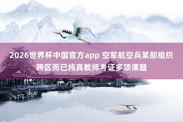 2026世界杯中国官方app 空军航空兵某部组织跨区而已纯真教师考证多项课题