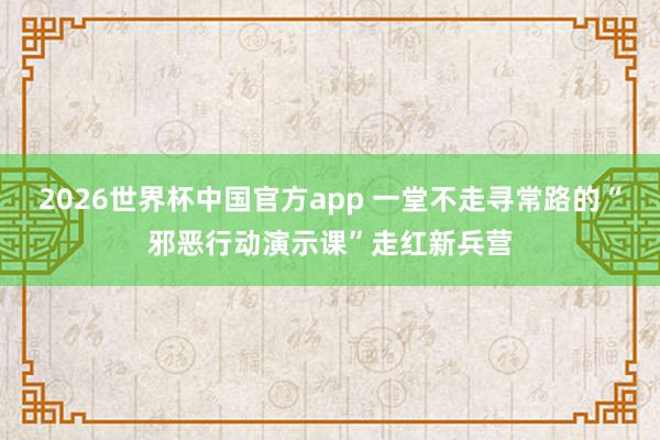 2026世界杯中国官方app 一堂不走寻常路的“邪恶行动演示课”走红新兵营