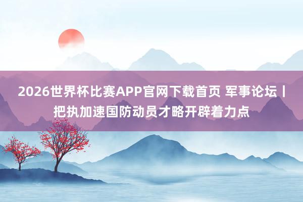 2026世界杯比赛APP官网下载首页 军事论坛丨把执加速国防动员才略开辟着力点