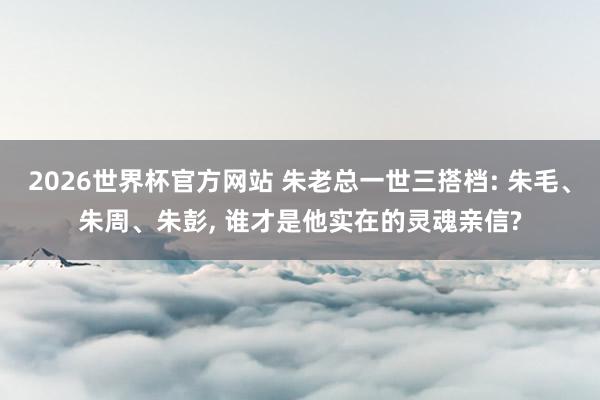 2026世界杯官方网站 朱老总一世三搭档: 朱毛、朱周、朱彭， 谁才是他实在的灵魂亲信?