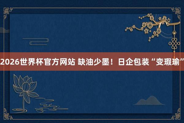 2026世界杯官方网站 缺油少墨!日企包装“变瑕瑜”