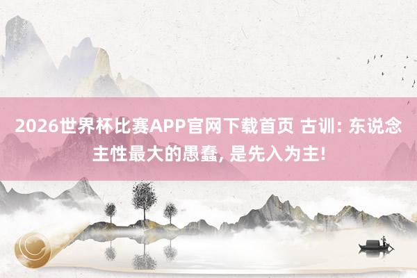 2026世界杯比赛APP官网下载首页 古训: 东说念主性最大的愚蠢, 是先入为主!