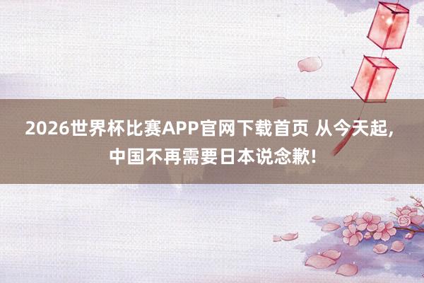 2026世界杯比赛APP官网下载首页 从今天起， 中国不再需要日本说念歉!