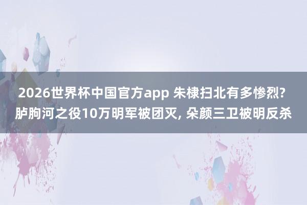 2026世界杯中国官方app 朱棣扫北有多惨烈? 胪朐河之役10万明军被团灭， 朵颜三卫被明反杀