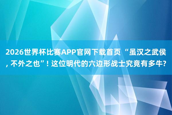 2026世界杯比赛APP官网下载首页 “虽汉之武侯， 不外之也”! 这位明代的六边形战士究竟有多牛?