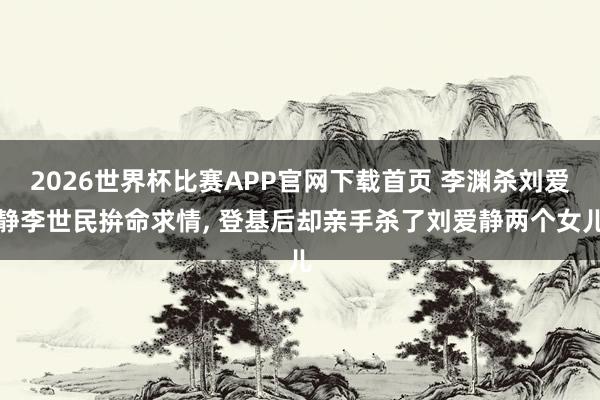 2026世界杯比赛APP官网下载首页 李渊杀刘爱静李世民拚命求情， 登基后却亲手杀了刘爱静两个女儿