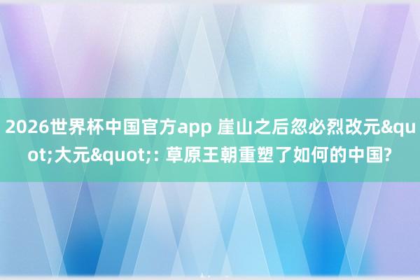 2026世界杯中国官方app 崖山之后忽必烈改元"大元": 草原王朝重塑了如何的中国?