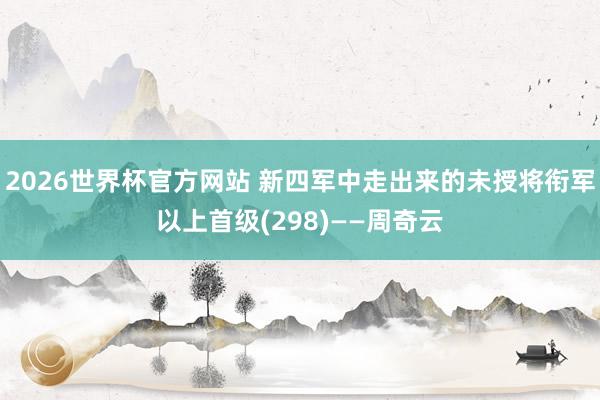 2026世界杯官方网站 新四军中走出来的未授将衔军以上首级(298)——周奇云