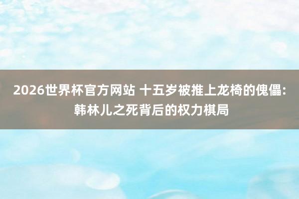 2026世界杯官方网站 十五岁被推上龙椅的傀儡: 韩林儿之死背后的权力棋局