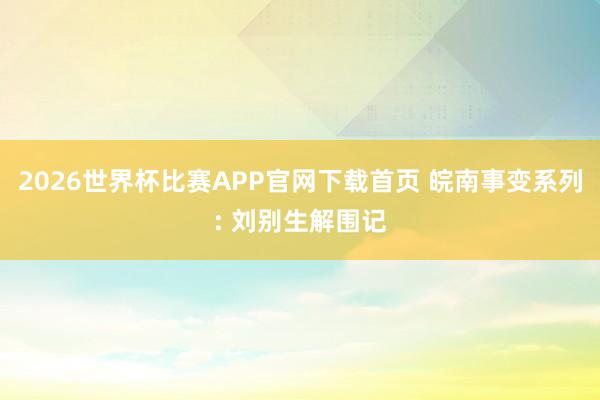2026世界杯比赛APP官网下载首页 皖南事变系列: 刘别生解围记