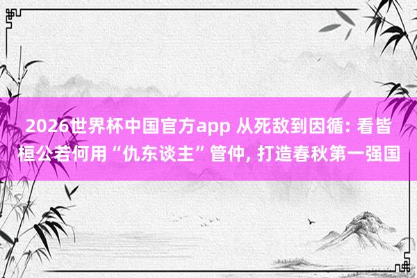 2026世界杯中国官方app 从死敌到因循: 看皆桓公若何用“仇东谈主”管仲, 打造春秋第一强国