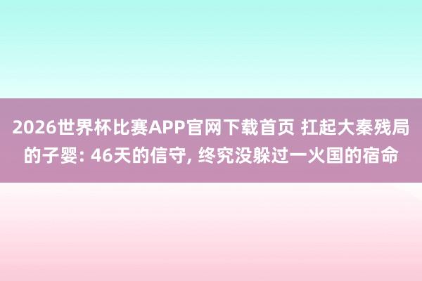 2026世界杯比赛APP官网下载首页 扛起大秦残局的子婴: 46天的信守, 终究没躲过一火国的宿命