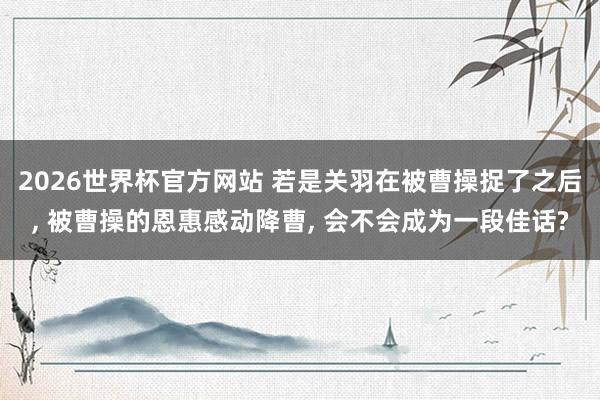 2026世界杯官方网站 若是关羽在被曹操捉了之后， 被曹操的恩惠感动降曹， 会不会成为一段佳话?