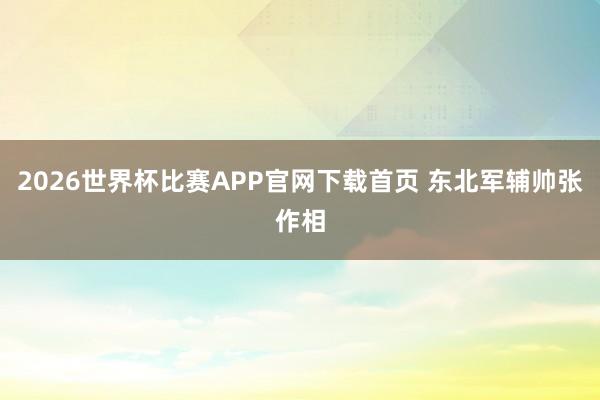 2026世界杯比赛APP官网下载首页 东北军辅帅张作相