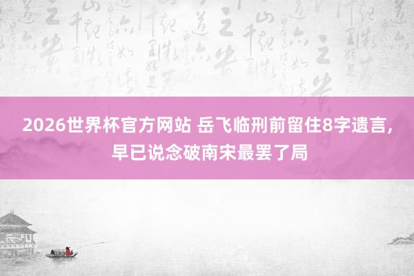 2026世界杯官方网站 岳飞临刑前留住8字遗言， 早已说念破南宋最罢了局