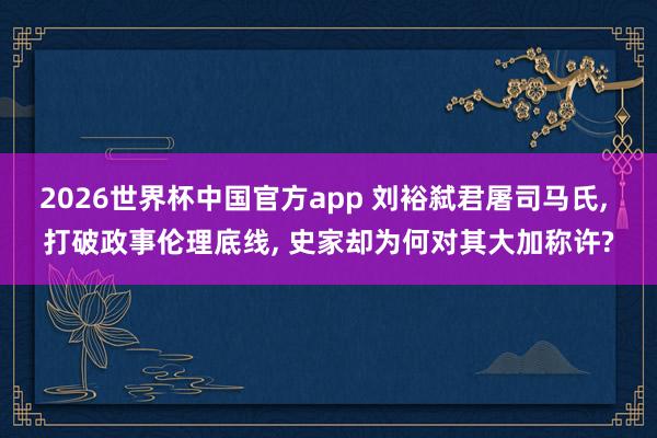2026世界杯中国官方app 刘裕弑君屠司马氏， 打破政事伦理底线， 史家却为何对其大加称许?