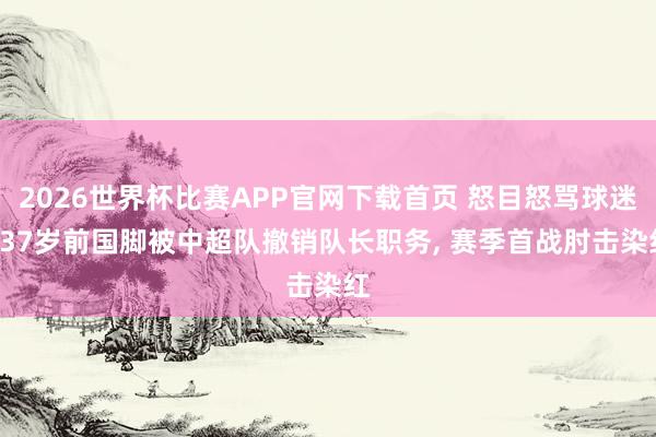 2026世界杯比赛APP官网下载首页 怒目怒骂球迷! 37岁前国脚被中超队撤销队长职务， 赛季首战肘击染红