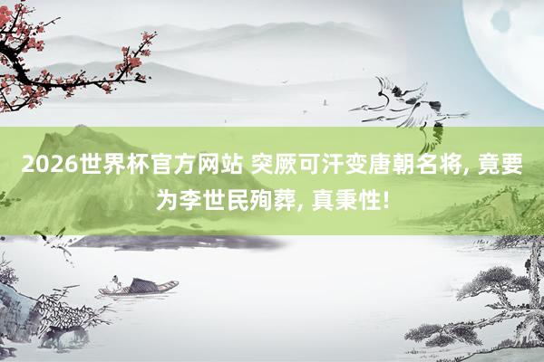 2026世界杯官方网站 突厥可汗变唐朝名将， 竟要为李世民殉葬， 真秉性!