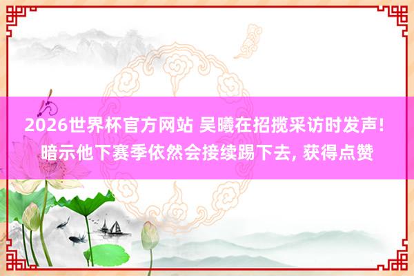 2026世界杯官方网站 吴曦在招揽采访时发声! 暗示他下赛季依然会接续踢下去， 获得点赞
