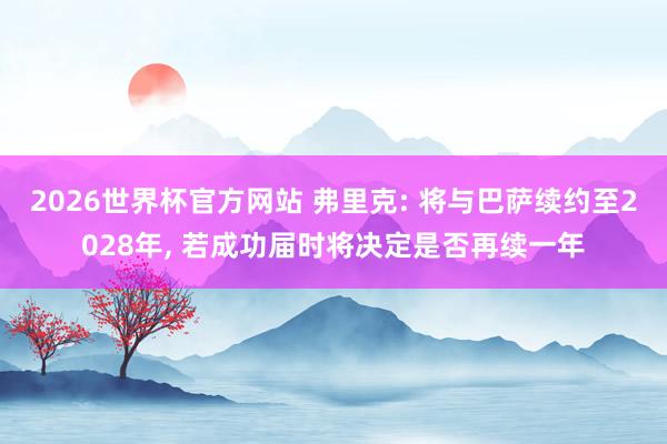 2026世界杯官方网站 弗里克: 将与巴萨续约至2028年， 若成功届时将决定是否再续一年