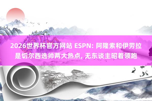 2026世界杯官方网站 ESPN: 阿隆索和伊劳拉是切尔西选帅两大热点， 无东谈主昭着领跑