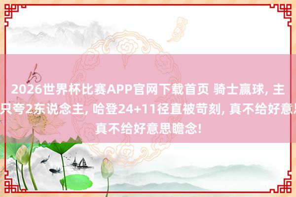 2026世界杯比赛APP官网下载首页 骑士赢球， 主帅赛后只夸2东说念主， 哈登24+11径直被苛刻， 真不给好意思瞻念!