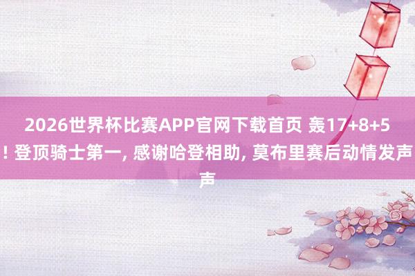 2026世界杯比赛APP官网下载首页 轰17+8+5! 登顶骑士第一， 感谢哈登相助， 莫布里赛后动情发声