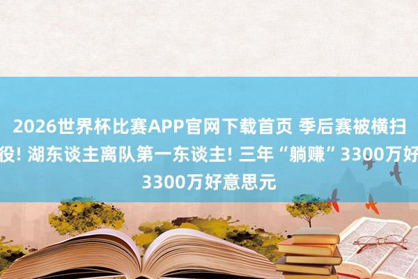 2026世界杯比赛APP官网下载首页 季后赛被横扫后就退役! 湖东谈主离队第一东谈主! 三年“躺赚”3300万好意思元