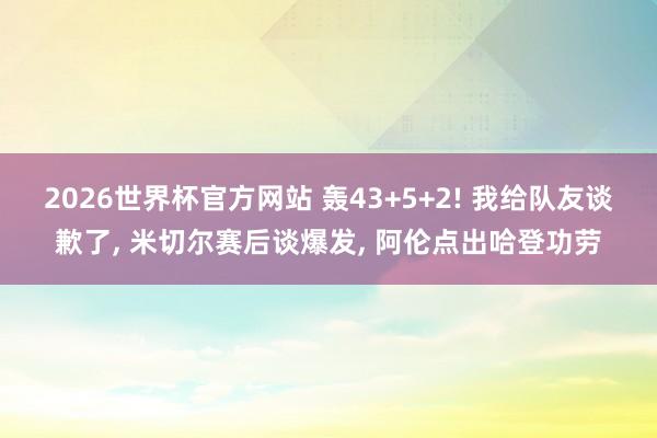2026世界杯官方网站 轰43+5+2! 我给队友谈歉了， 米切尔赛后谈爆发， 阿伦点出哈登功劳