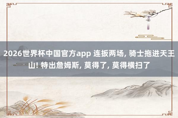 2026世界杯中国官方app 连扳两场， 骑士拖进天王山! 特出詹姆斯， 莫得了， 莫得横扫了